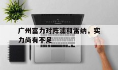 B体育官方-关于广州富力对阵浦和雷纳，实力尚有不足的信息